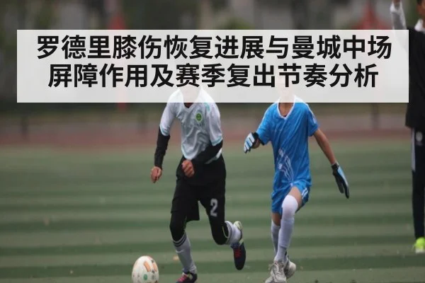 罗德里膝伤恢复进展与曼城中场屏障作用及赛季复出节奏分析
