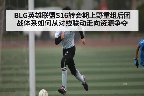BLG英雄联盟S16转会期上野重组后团战体系如何从对线联动走向资源争夺