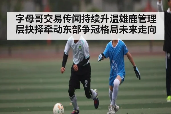 字母哥交易传闻持续升温雄鹿管理层抉择牵动东部争冠格局未来走向